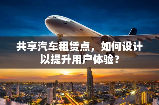 共享汽车租赁点，如何设计以提升用户体验？
