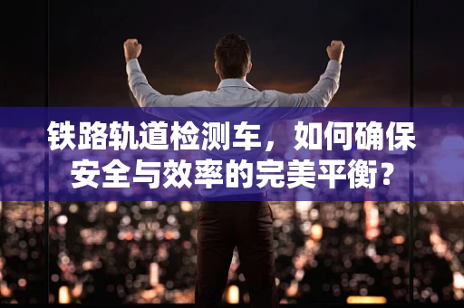 铁路轨道检测车，如何确保安全与效率的完美平衡？