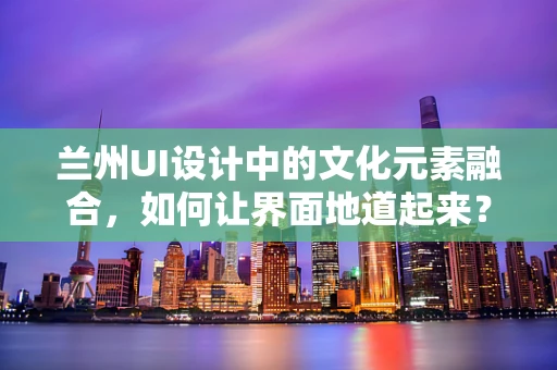 兰州UI设计中的文化元素融合，如何让界面地道起来？