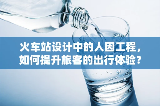 火车站设计中的人因工程，如何提升旅客的出行体验？