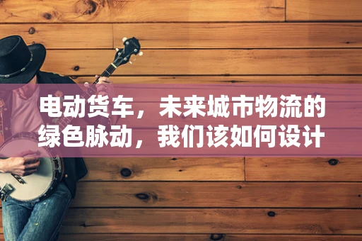 电动货车，未来城市物流的绿色脉动，我们该如何设计其用户界面以提升用户体验？