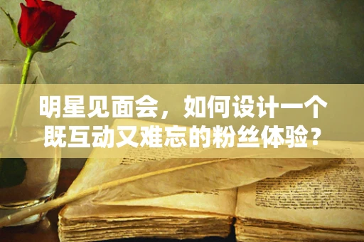 明星见面会，如何设计一个既互动又难忘的粉丝体验？