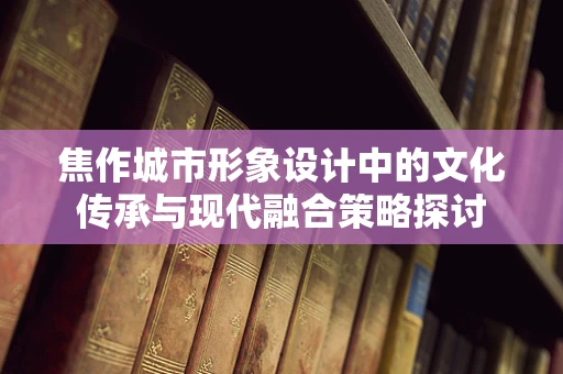 焦作城市形象设计中的文化传承与现代融合策略探讨