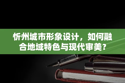 忻州城市形象设计，如何融合地域特色与现代审美？