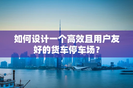 如何设计一个高效且用户友好的货车停车场？
