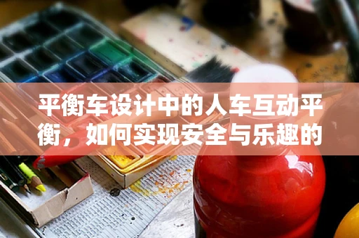 平衡车设计中的人车互动平衡，如何实现安全与乐趣的完美融合？
