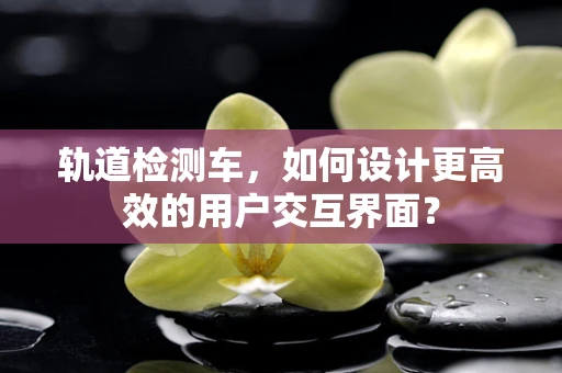 轨道检测车，如何设计更高效的用户交互界面？