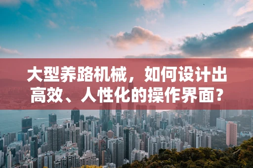 大型养路机械，如何设计出高效、人性化的操作界面？