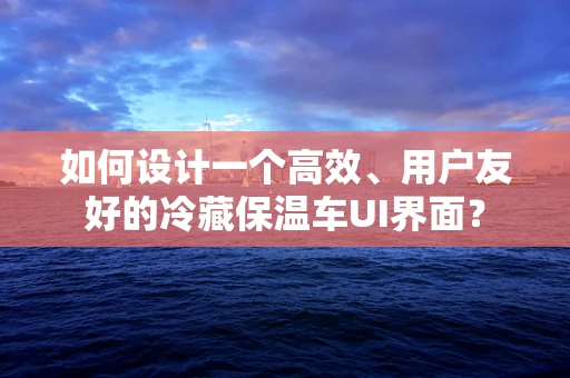 如何设计一个高效、用户友好的冷藏保温车UI界面？
