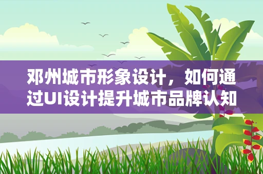邓州城市形象设计，如何通过UI设计提升城市品牌认知度？