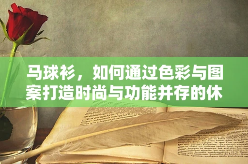马球衫，如何通过色彩与图案打造时尚与功能并存的休闲风？