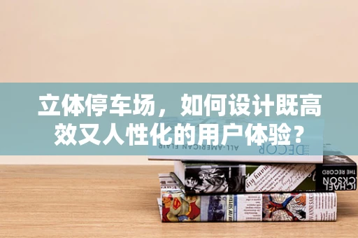 立体停车场，如何设计既高效又人性化的用户体验？