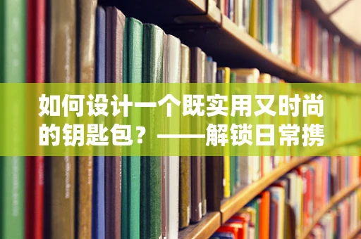 如何设计一个既实用又时尚的钥匙包？——解锁日常携带的便捷美学