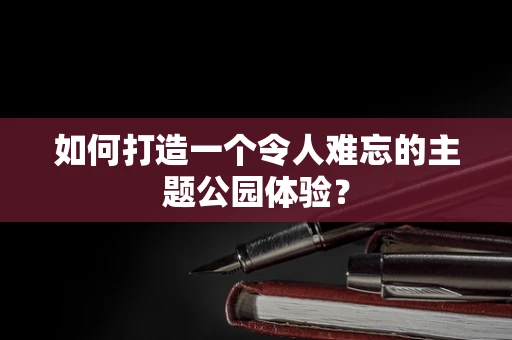 如何打造一个令人难忘的主题公园体验？
