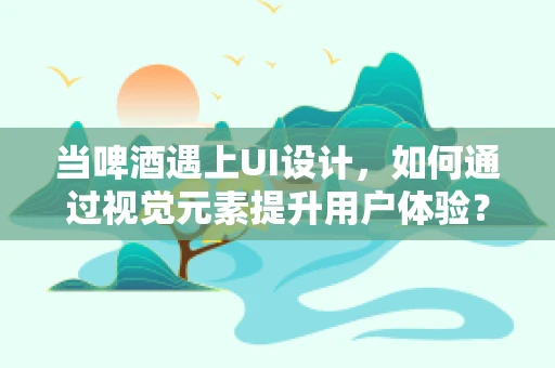 当啤酒遇上UI设计，如何通过视觉元素提升用户体验？