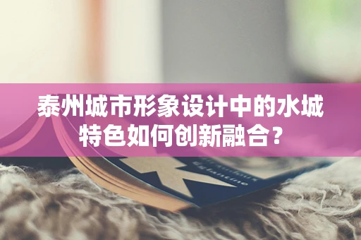 泰州城市形象设计中的水城特色如何创新融合？