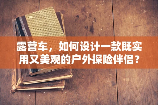 露营车，如何设计一款既实用又美观的户外探险伴侣？