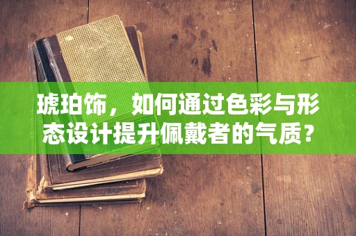 琥珀饰，如何通过色彩与形态设计提升佩戴者的气质？