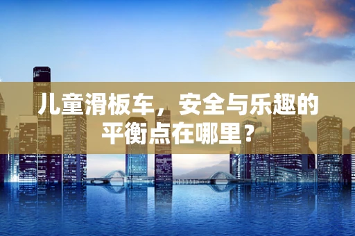儿童滑板车，安全与乐趣的平衡点在哪里？