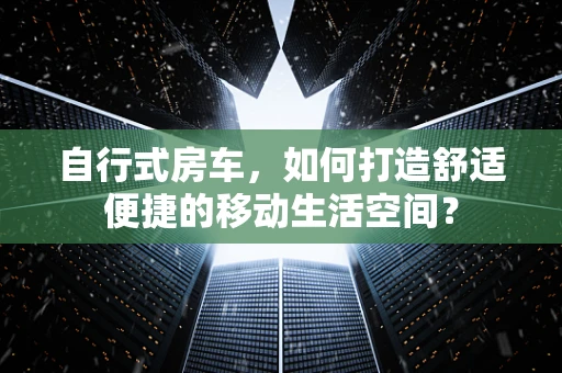 自行式房车，如何打造舒适便捷的移动生活空间？