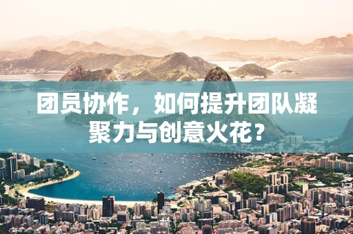 团员协作，如何提升团队凝聚力与创意火花？