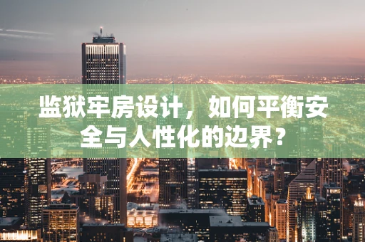监狱牢房设计，如何平衡安全与人性化的边界？