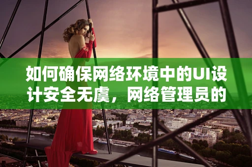 如何确保网络环境中的UI设计安全无虞，网络管理员的角色与策略？