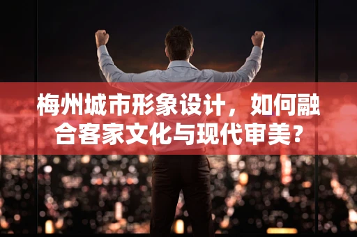 梅州城市形象设计，如何融合客家文化与现代审美？