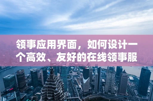 领事应用界面，如何设计一个高效、友好的在线领事服务系统？