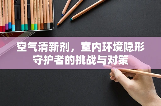 空气清新剂，室内环境隐形守护者的挑战与对策