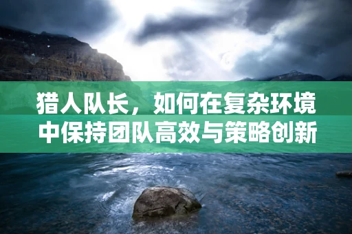 猎人队长，如何在复杂环境中保持团队高效与策略创新？