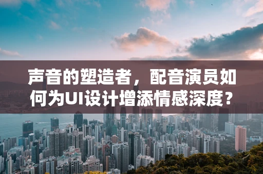声音的塑造者，配音演员如何为UI设计增添情感深度？