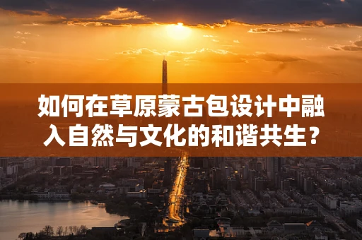 如何在草原蒙古包设计中融入自然与文化的和谐共生？