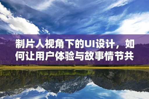 制片人视角下的UI设计，如何让用户体验与故事情节共鸣？