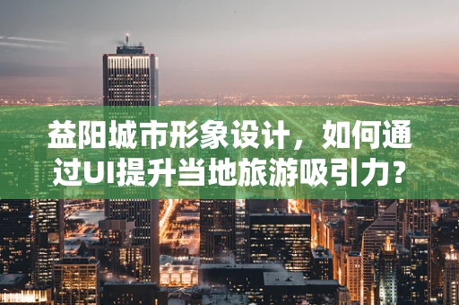 益阳城市形象设计，如何通过UI提升当地旅游吸引力？