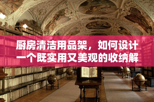 厨房清洁用品架，如何设计一个既实用又美观的收纳解决方案？