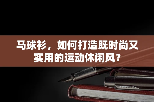 马球衫，如何打造既时尚又实用的运动休闲风？