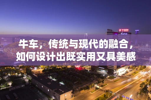牛车，传统与现代的融合，如何设计出既实用又具美感的交通工具？