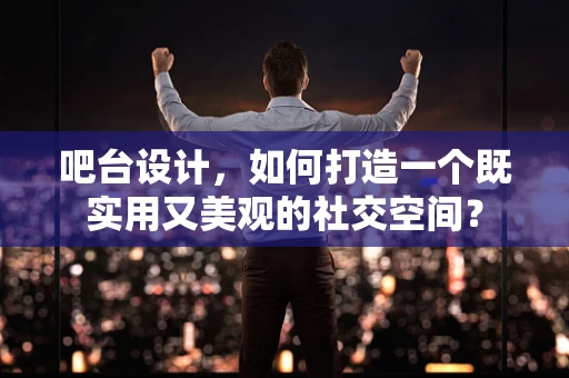吧台设计，如何打造一个既实用又美观的社交空间？