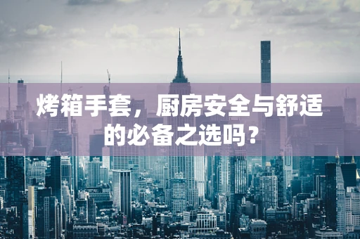 烤箱手套，厨房安全与舒适的必备之选吗？