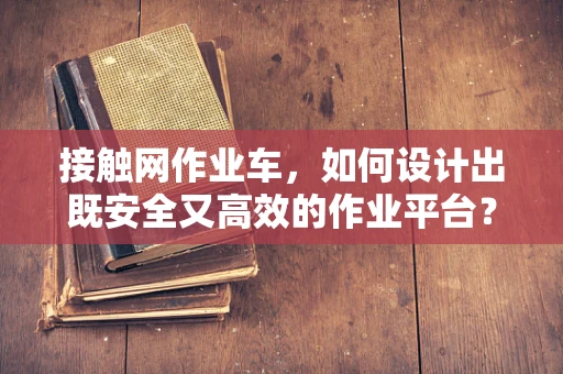 接触网作业车，如何设计出既安全又高效的作业平台？