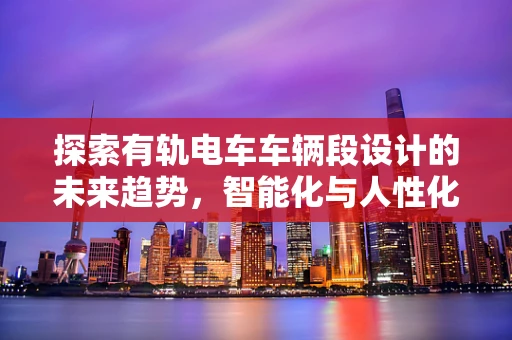 探索有轨电车车辆段设计的未来趋势，智能化与人性化并重
