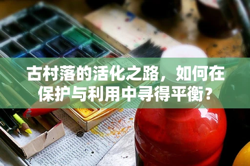 古村落的活化之路，如何在保护与利用中寻得平衡？