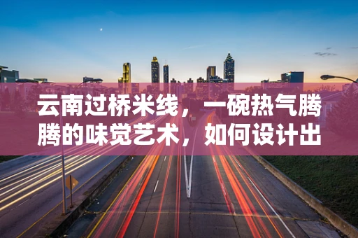 云南过桥米线，一碗热气腾腾的味觉艺术，如何设计出其独特的用户体验？