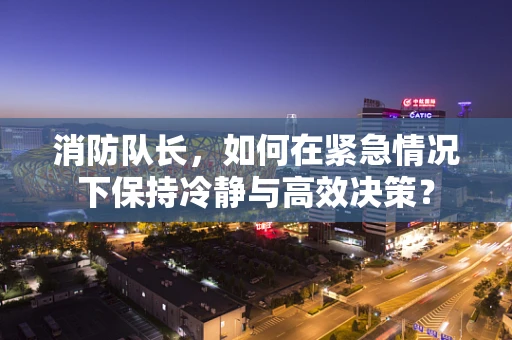 消防队长，如何在紧急情况下保持冷静与高效决策？