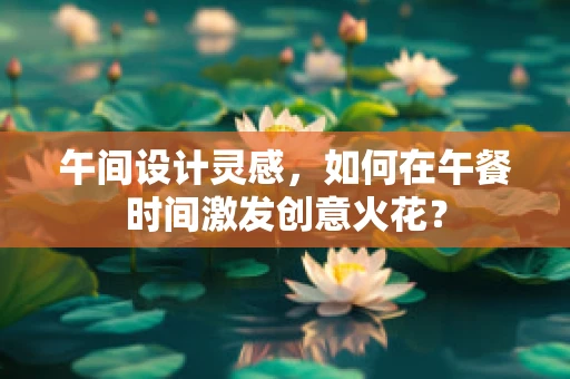 午间设计灵感，如何在午餐时间激发创意火花？