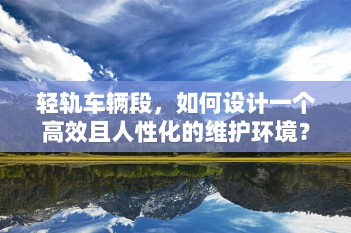 轻轨车辆段，如何设计一个高效且人性化的维护环境？