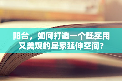 阳台，如何打造一个既实用又美观的居家延伸空间？
