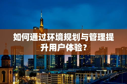 如何通过环境规划与管理提升用户体验？