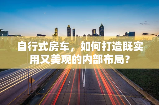自行式房车，如何打造既实用又美观的内部布局？